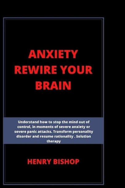 Anxiety Rewire Your Brain: Understand How To Stop The Mind Out Of Control In Moments Of Severe Anxiety Or Severe Panic Attacks. Transform Personality Disorder And Resume Rationality. Solution Therapy by Henry Bishop 9798630349484