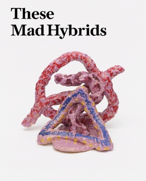 These Mad Hybrids: John Hoyland and Contemporary Sculpture by Olivia Bax 9781909932807