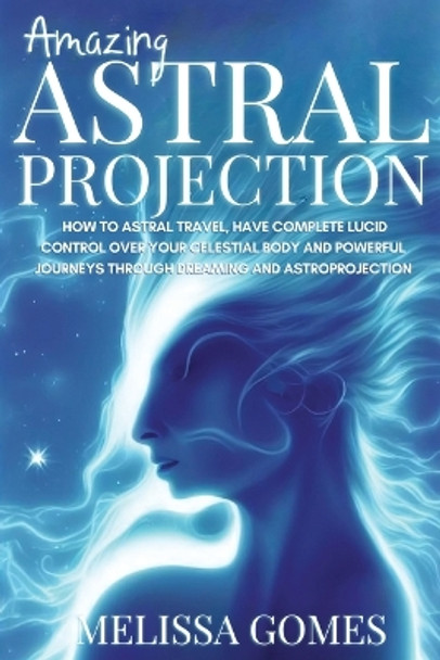 Amazing Astral Projection: How To Astral Travel, Have Complete Lucid Control Over Your Celestial Body And Powerful Journeys Through Dreaming and Astroprojection by Melissa Gomes 9781838331337