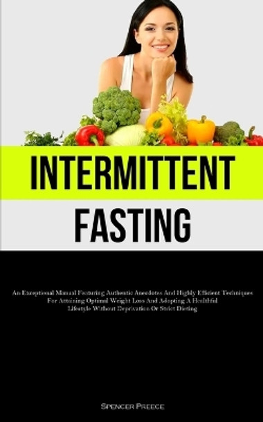 Intermittent Fasting: An Exceptional Manual Featuring Authentic Anecdotes And Highly Efficient Techniques For Attaining Optimal Weight Loss And Adopting A Healthful Lifestyle Without Deprivation Or Strict Dieting by Spencer Preece 9781837877102