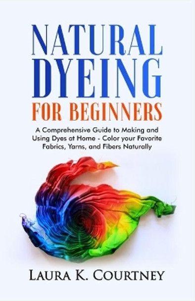 Natural Dyeing for Beginners: A Comprehensive Guide to Making and Using Dyes at Home - Color your Favorite Fabrics, Yarns, and Fibers Naturally by Laura K Courtney 9798585295713