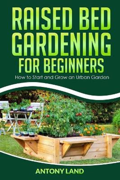 Raised Bed Gardening for Beginners: How to Start and Grow an Urban Garden, Everything You Need a to Grow Healthy Organic Vegetables the Easy Way! by Antony Land 9798642215623