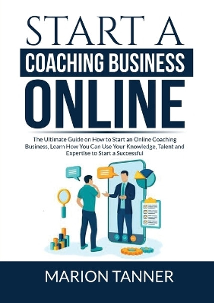 Start a Coaching Business Online: The Ultimate Guide on How to Start an Online Coaching Business, Learn How You Can Use Your Knowledge, Talent and Expertise to Start a Successful Coaching Business by Marion Tanner 9786069837528