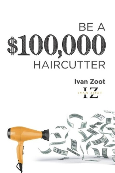 Be A $100,000 Haircutter: How to create a six-figure income- or more-putting hair on the floor by Ivan Zoot 9781983420887