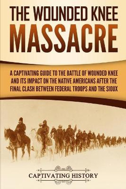 The Wounded Knee Massacre: A Captivating Guide to the Battle of Wounded Knee and Its Impact on the Native Americans after the Final Clash between Federal Troops and the Sioux by Captivating History 9781950924844