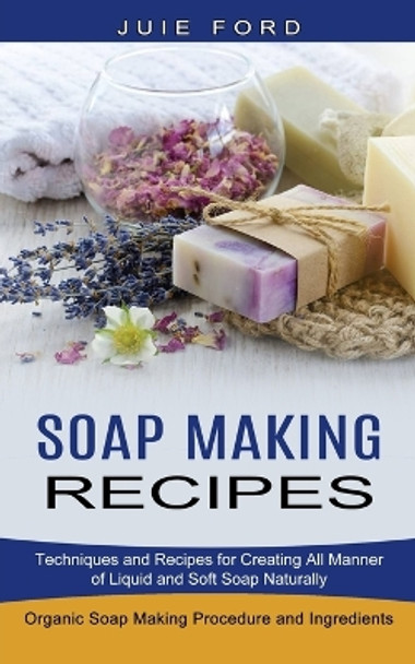 Soap Making Recipes: Techniques and Recipes for Creating All Manner of Liquid and Soft Soap Naturally (Organic Soap Making Procedure and Ingredients) by Julie Ford 9781774850824