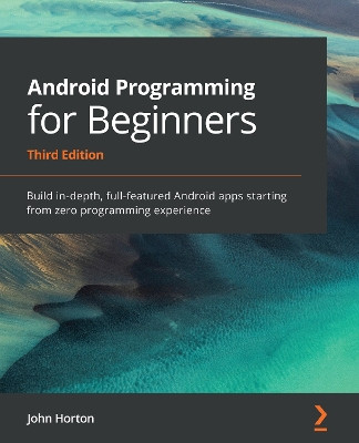 Android Programming for Beginners - Third Edition: Build in-depth, full-featured Android apps starting from zero programming experience by John Horton 9781800563438