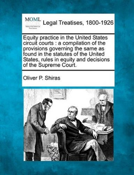 Equity Practice in the United States Circuit Courts: A Compilation of the Provisions Governing the Same as Found in the Statutes of the United States, Rules in Equity and Decisions of the Supreme Court. by Oliver P Shiras 9781240150304