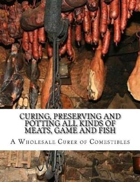 Curing, Preserving and Potting All Kinds of Meats, Game and Fish: Also, the Art of Pickling and Preserving Fruits and Vegetables by A Wholesale Curer of Comestibles 9781978190528