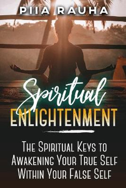 Spiritual Enlightenment: The Spiritual Keys to Awakening Your True Self Within Your False Self by Piia Rauha 9781950766895