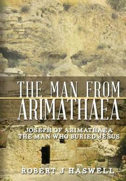 The Man from Arimathaea: Joseph of Arimathaea The Man Who Buried Jesus by Robert J Haswell 9781499560183