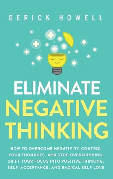 Eliminate Negative Thinking: How to Overcome Negativity, Control Your Thoughts, And Stop Overthinking. Shift Your Focus into Positive Thinking, Self-Acceptance, And Radical Self Love by Derick Howell 9781647801441