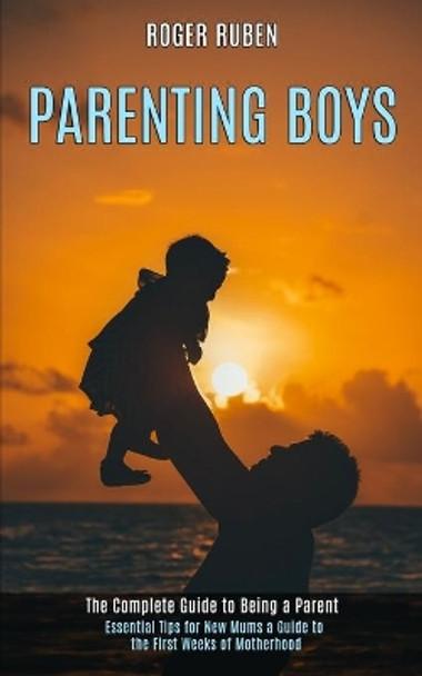 Parenting Boys: The Complete Guide to Being a Parent (Essential Tips for New Mums a Guide to the First Weeks of Motherhood) by Roger Ruben 9781990084409