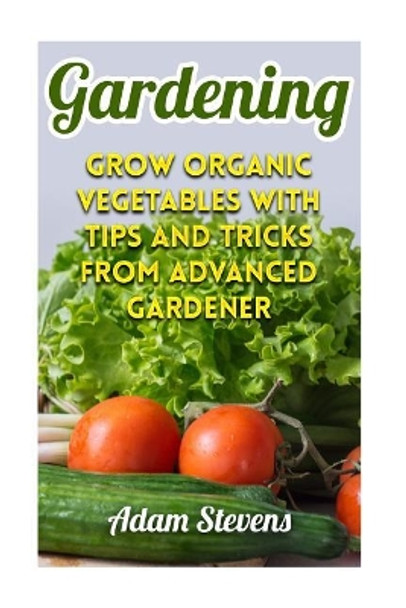 Gardening: Grow Organic Vegetables with Tips and Tricks from Advanced Gardener: (Gardening for Beginners, Organic Gardening) by Adam Stevens 9781979381772