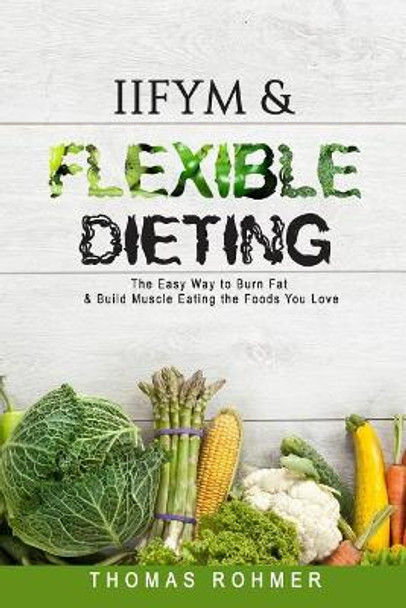 Iifym & Flexible Dieting: The Easy Way to Burn Fat & Build Muscle Eating the Foods You Love by Thomas Rohmer 9781546804475