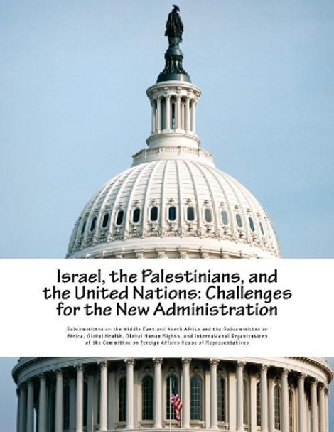Israel, the Palestinians, and the United Nations: Challenges for the New Administration by Subcommittee on the Middle East and Nort 9781548021535