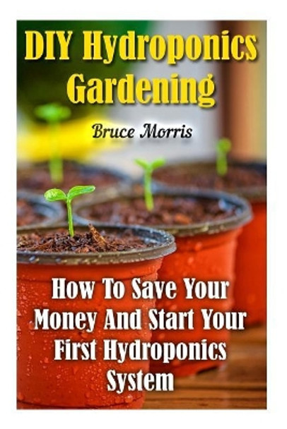 DIY Hydroponics Gardening: How to Save Your Money and Start Your First Hydroponics System by Bruce Morris 9781548949198