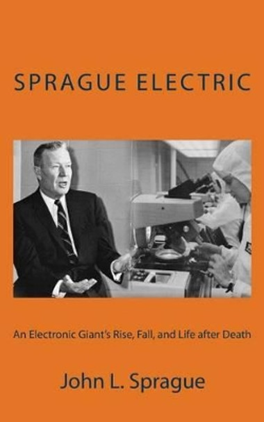 Sprague Electric: An Electronics Giant's Rise, Fall, and Life after Death by John L Sprague 9781503387812