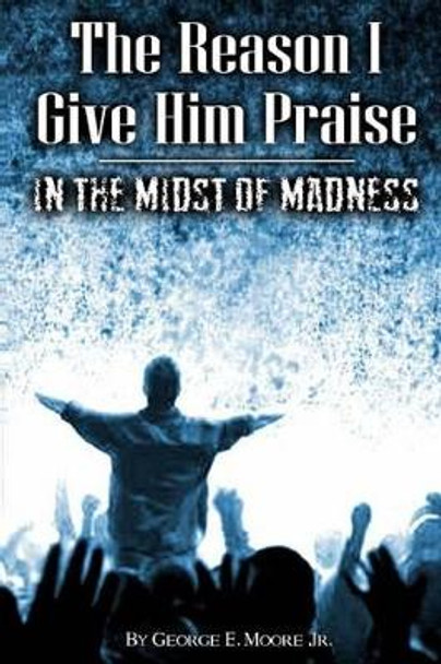 The Reason I Give Him Praise: In The Midst of Madness by George Earl Moore Jr 9781507827321