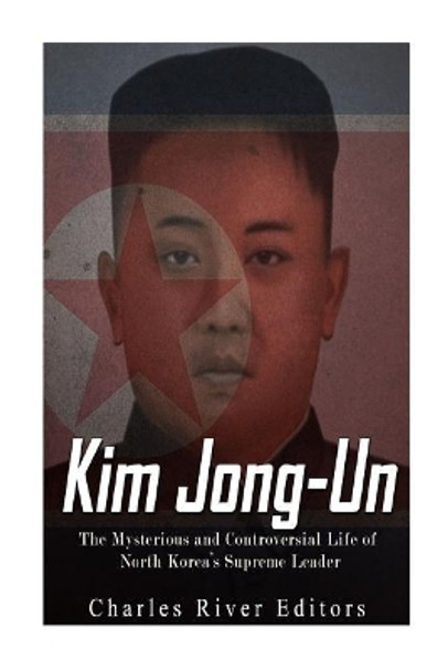 Kim Jong-un: The Mysterious and Controversial Life of North Korea's Supreme Leader by Charles River Editors 9781976538384