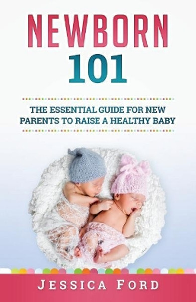 Newborn 101: The Essential Guide for New Parents to Raise a Healthy Baby by Jessica Ford 9781979615242