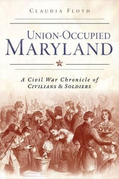 Union-Occupied Maryland: A Civil War Chronicle of Civilians & Soldiers by Claudia Floyd 9781626196117