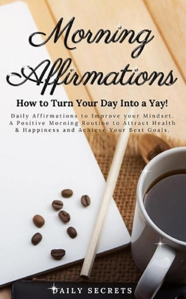 Morning Affirmations: How to Turn Your Day Into a Yay! Daily Affirmations to Improve Your Mindset. A Positive Morning Routine to Attract Health & Happiness and Achieve Your Best Goals. by Daily Secrets 9798693741126