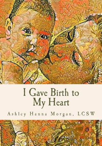 I Gave Birth to My Heart: a Collection of Poems about Motherhood, Reimagined by Lcsw Ashley Hanna Morgan 9781546301226