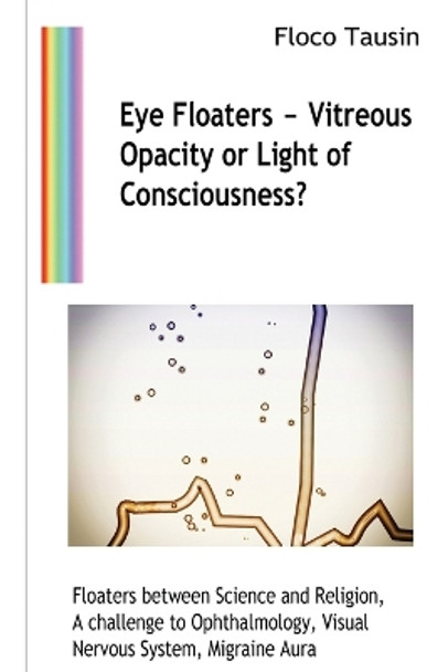 Eye Floaters - Vitreous Opacity or Light of Consciousness?: Floaters between Science and Religion, A challenge to Ophthalmology, Visual Nervous System, Migraine Aura by Floco Tausin 9783907400906