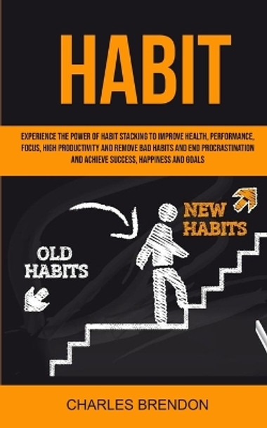 Habit: Experience The Power of Habit Stacking To Improve Health, Performance, Focus, High Productivity, And Remove Bad Habits And End Procrastination And Achieve Success, Happiness And Goals by Brendon Charles 9781999221812