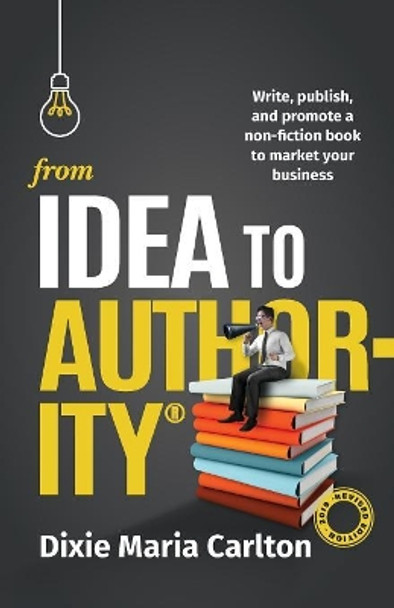 From Idea to Authority: Write, Publish, Promote a Non-Fiction Book to Promote Your Business by Dixie Maria Carlton 9780648129585