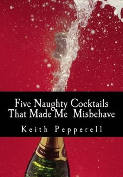 Five Naughty Cocktails That Made Me Misbehave: What Can Happen When You Are Awash by Keith C Pepperell 9781484049846