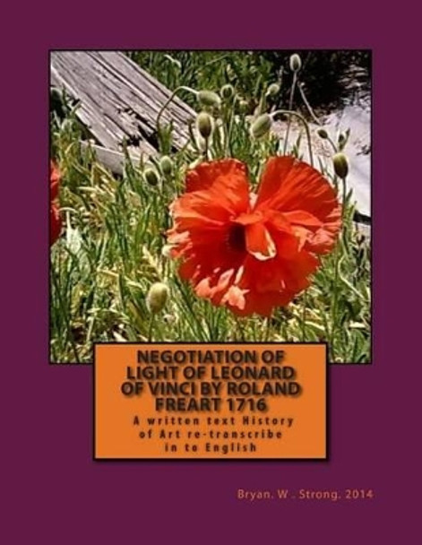 Negotiation of Light of Leonard of Vinci by Roland Freart 1716: Treaty of the Painting by Leonardo Da Vinci, Reviewed and Corrected; New Edition Increased in the Life of the Author; Roland Freart of Francois. by Bryan W Strong 9781502304711