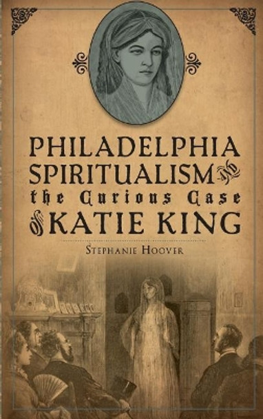 Philadelphia Spiritualism and the Curious Case of Katie King by Stephanie Hoover 9781540222107