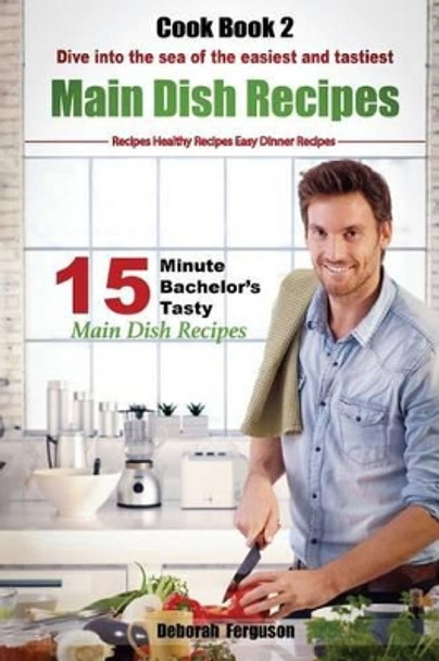 Easy Recipes: Healthy Recipes: Best Recipes: Cook Book 2: 15 Minute Bachelor's Tasty Main Dish Recipes: Dive Into the Sea of the Easiest and Tastiest Main Dish Recipes by Deborah Ferguson 9781530748860