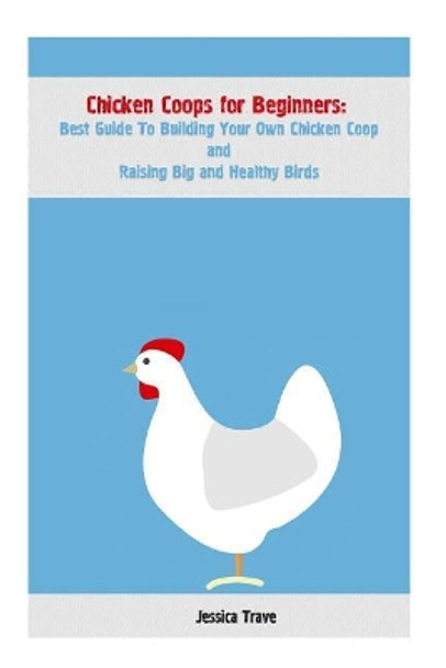 Chicken Coops for Beginners: Best Guide To Building Your Own Chicken Coop and Raising Big and Healthy Birds: (Chicken Coops, Raising Flock, Backyard Chickens) by Jessica Trave 9781546582328