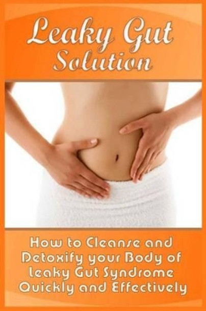 Leaky Gut Solution: How to Cleanse and Detoxify your Body of Leaky Gut Syndrome Quickly and Effectively by Abel Steele 9781522823285