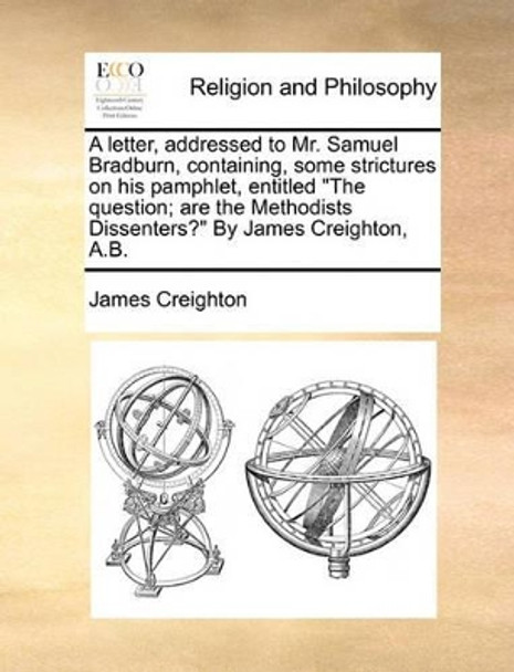 A Letter, Addressed to Mr. Samuel Bradburn, Containing, Some Strictures on His Pamphlet, Entitled the Question; Are the Methodists Dissenters? by James Creighton, A.B. by James Creighton 9781170007419