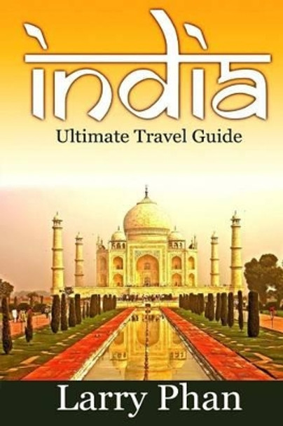 India: Ultimate Travel Guide to the Greatest Destination. All you need to know to get the best experience for your travel to India. (Ultimate India Travel Guide) by Larry Phan 9781508569541