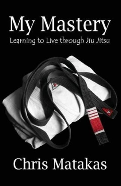 My Mastery: Learning to Live Through Jiu Jitsu by Chris Matakas 9781495404801