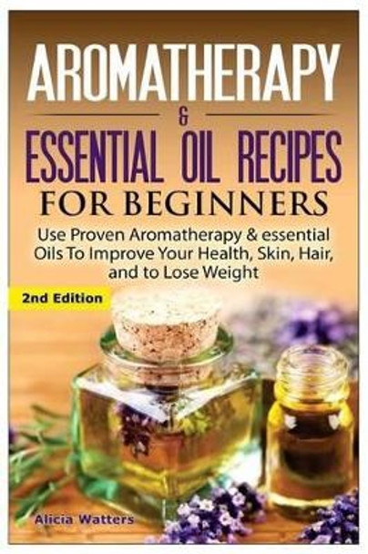 Aromatherapy & Essential Oil Recipes for Beginners: Use Proven Aromatherapy & Essential Oils to Improve Your Health, Skin, Hair, and to Lose Weight. by Alicia Watters 9781508448099