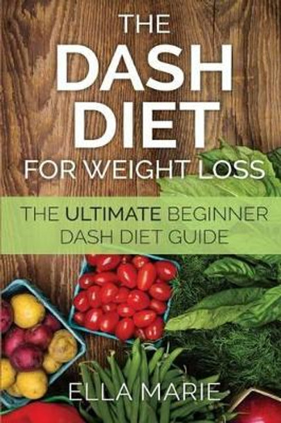 DASH Diet For Weight Loss: The Ultimate Beginner DASH Diet Guide For Weight Loss, Lower Blood Pressure, and Better Health Including Delicious DASH Diet Recipes by Ella Marie 9781508850755