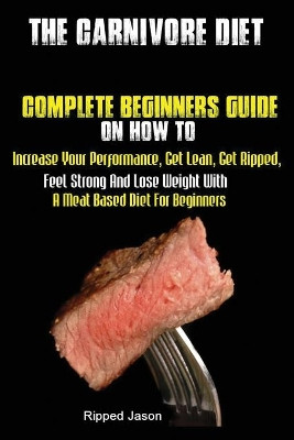 The Carnivore Diet: Complete Beginners Guide On How To Increase Your Performance, Get Lean, Get Ripped, Feel Strong And Lose Weight With A Meat Based Diet by Jason Ripped 9781951737160