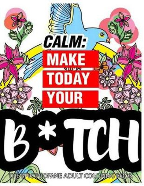 Calm: Make Today Your Bitch the Epic Profane Adult Coloring Book: Swear Word finds Sweary Fun Way - Swearword for Stress Relief by Swearing Coloring Book for Adults 9781523734696