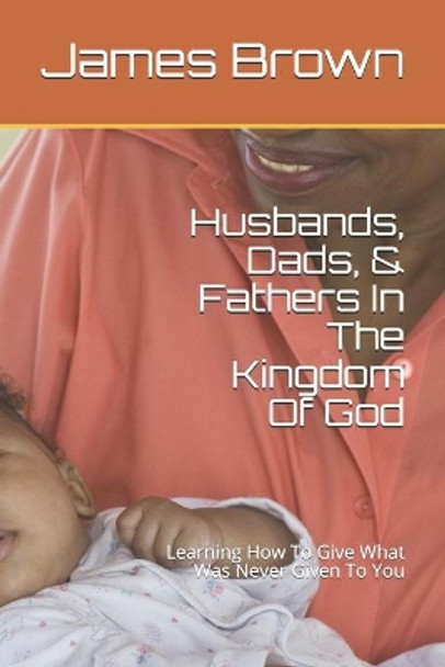 Husbands, Dads, & Fathers In The Kingdom Of God: Learning How To Give What Was Never Given To You by James Brown Sr 9798600929494