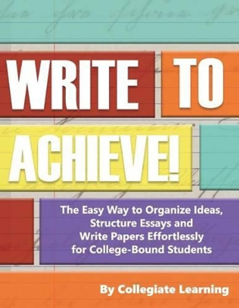 Write to Achieve!: The Easy Way to Organize Ideas, Structure Essays and Write Papers Effortlessly for College-Bound Students by Collegiate Learning 9781534969995