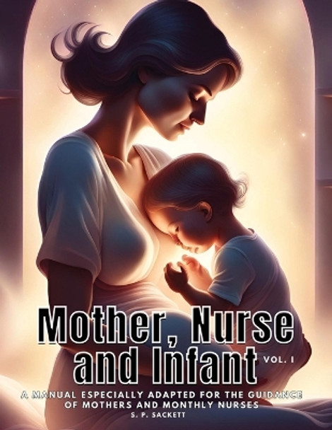 Mother, Nurse and Infant: A Manual Especially Adapted for the Guidance of Mothers and Monthly Nurses, VOl I by S P Sackett 9781835526262