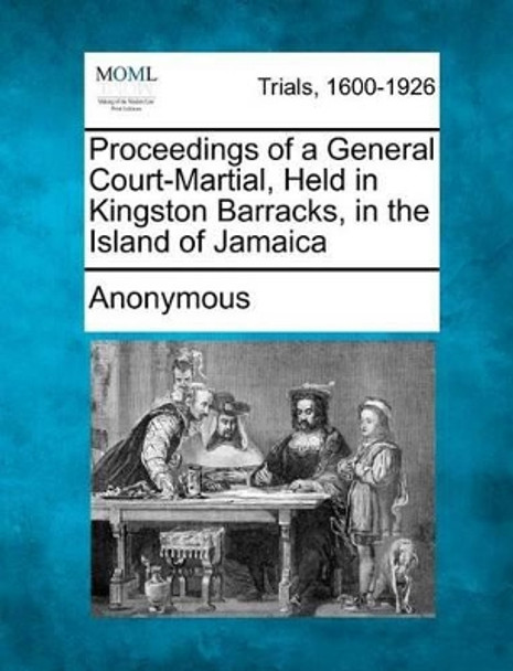 Proceedings of a General Court-Martial, Held in Kingston Barracks, in the Island of Jamaica by Anonymous 9781275483118