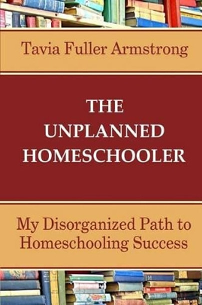 The Unplanned Homeschooler: My Disorganized Path to Homeschooling Success by Tavia Fuller Armstrong 9781511811880