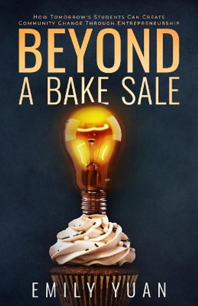 Beyond a Bake Sale: How Tomorrow's Students Can Create Community Change Through Entrepreneurship by Emily Yuan 9781641373784